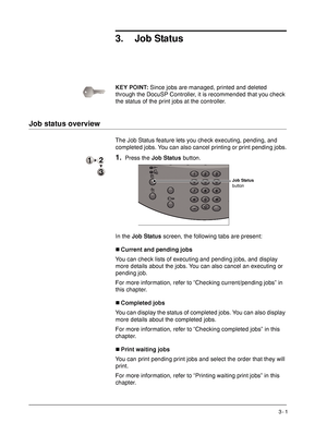 Page 55Xerox 4590 EPS/4110 EPS User Guide
3- 1
3. Job Status
KEY POINT:Since jobs are managed, printed and deleted 
through the DocuSP Controller, it is recommended that you check 
the status of the print jobs at the controller.
Job status overview
The Job Status feature lets you check executing, pending, and 
completed jobs. You can also cancel printing or print pending jobs.
1.Press the Job Status button.
In the Job Status screen, the following tabs are present:
„Current and pending jobs
You can check lists...