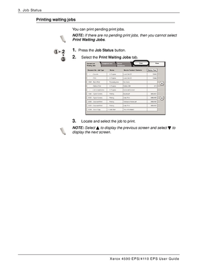 Page 58Xerox 4590 EPS/4110 EPS User Guide
3-4
3. Job Status
Printing waiting jobs
You can print pending print jobs.
NOTE:If there are no pending print jobs, then you cannot select 
Print Waiting Jobs.
1.Press the Job Status button. 
2.Select the Print Waiting Jobs tab.
3.Locate and select the job to print.
NOTE:Select   to display the previous screen and select   to 
display the next screen.
Downloaded From ManualsPrinter.com Manuals 