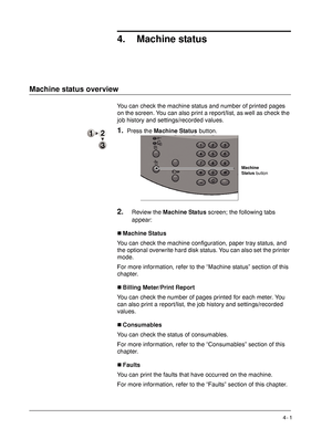 Page 59Xerox 4590 EPS/4110 EPS User Guide
4- 1
4. Machine status
Machine status overview
You can check the machine status and number of printed pages 
on the screen. You can also print a report/list, as well as check the 
job history and settings/recorded values.
1.Press the Machine Status button.
2.Review the Machine Status screen; the following tabs 
appear:
„Machine Status
You can check the machine configuration, paper tray status, and 
the optional overwrite hard disk status. You can also set the printer...
