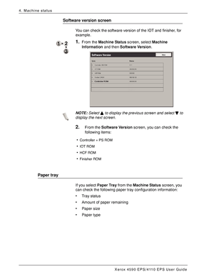 Page 62Xerox 4590 EPS/4110 EPS User Guide
4-4
4. Machine status
Software version screen
You can check the software version of the IOT and finisher, for 
example.
1.From the Machine Status screen, select Machine 
Information and then Software Version.
NOTE:Select   to display the previous screen and select   to 
display the next screen.
2.From the Software Version screen, you can check the 
following items:
Paper tray
If you select Paper Tray from the Machine Status screen, you 
can check the following paper...