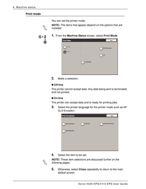 Page 64Xerox 4590 EPS/4110 EPS User Guide
4-6
4. Machine status
Print mode
You can set the printer mode.
NOTE:The items that appear depend on the options that are 
installed.
1.From the Machine Status screen, select Print Mode.
2.Make a selection:
„Off-line
The printer cannot accept data. Any data being sent is terminated, 
and not printed.
„On-line
The printer can accept data and is ready for printing jobs.
3.Select the printer language for the printer mode such as HP-
GL/2 Emulation.
4.Select the item to be...