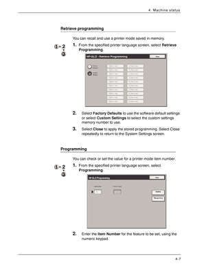 Page 65Xerox 4590 EPS/4110 EPS User Guide
4-7
4. Machine status
Retrieve programming
You can recall and use a printer mode saved in memory.
1.From the specified printer language screen, select Retrieve 
Programming.
2.Select Factory Defaults to use the software default settings 
or select Custom Settings to select the custom settings 
memory number to use.
3.Select Close to apply the stored programming. Select Close 
repeatedly to return to the System Settings screen.
Programming
You can check or set the value...