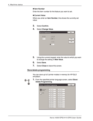 Page 66Xerox 4590 EPS/4110 EPS User Guide
4-8
4. Machine status
„Item Number
Enter the item number for the feature you want to set.
„Current Value
When you enter an Item Number, this shows the currently set 
value.
3.Select Confirm.
4.Select Change Value.
5.Using the numeric keypad, enter the value to which you want 
to change the setting in New Value.
6.Select Save.
7.Select Close to leave this screen.
Store/delete programming
You can save up to 5 printer modes in memory for HP-GL/2 
emulation.
1.From the...