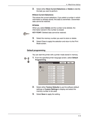 Page 67Xerox 4590 EPS/4110 EPS User Guide
4-9
4. Machine status
2.Select either Store Current Selections or Delete to identify 
the task you want to perform.
„Store Current Selections
This stores the current selections. If you select a number in which 
information is already stored, this data is overwritten. Overwritten 
data cannot be restored.
„Delete
When you select Delete and the number to be deleted, the 
information stored in this number is erased.
KEY POINT:Deleted data cannot be restored.
3.Select the...