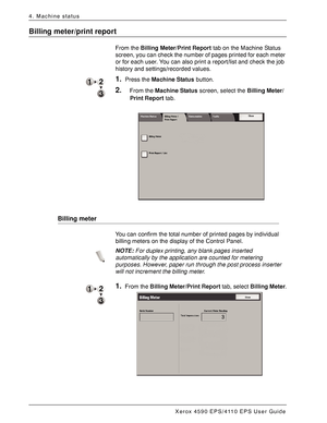 Page 68Xerox 4590 EPS/4110 EPS User Guide
4-10
4. Machine status
Billing meter/print report
From the Billing Meter/Print Report tab on the Machine Status 
screen, you can check the number of pages printed for each meter 
or for each user. You can also print a report/list and check the job 
history and settings/recorded values.
1.Press the Machine Status button.
2.From the Machine Status screen, select the Billing Meter/
Print Report tab.
Billing meter
You can confirm the total number of printed pages by...