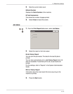 Page 69Xerox 4590 EPS/4110 EPS User Guide
4-11
4. Machine status
2.Note the current meter count.
„Serial Number
Displays the Serial Number of the machine.
„Total Impressions
This shows the number of pages printed.
3.Select Close to leave this screen.
Job status
1.From the Print Report/List screen, select Job Status.
2.Select the report or list to be output.
„Job History Report
You can print the job results. The data for the last 50 jobs is 
printed.
You can also automatically print a Job History Report when 50...