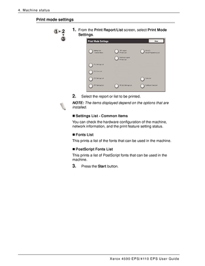 Page 70Xerox 4590 EPS/4110 EPS User Guide
4-12
4. Machine status
Print mode settings
1.From the Print Report/List screen, select Print Mode 
Settings.
2.Select the report or list to be printed.
NOTE:The items displayed depend on the options that are 
installed. 
„Settings List - Common Items
You can check the hardware configuration of the machine, 
network information, and the print feature setting status.
„Fonts List
This prints a list of the fonts that can be used in the machine. 
„PostScript Fonts List
This...