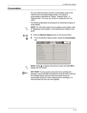 Page 71Xerox 4590 EPS/4110 EPS User Guide
4-13
4. Machine status
Consumables
You can check the status of printer consumables used on the 
machine from the Consumables screen. The status of 
consumables is identified as “Ready,” “Replace Soon,” or 
“Replace Now.” For toner, the amount is measured from 0 to 
100%.
The following describes the procedure for checking the status of 
consumables.
NOTE:For information about how to replace consumables, refer 
to “Replacing Consumables” in the Maintenance chapter of this...