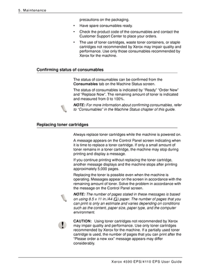 Page 74Xerox 4590 EPS/4110 EPS User Guide
5-2
5. Maintenance
precautions on the packaging. 
• Have spare consumables ready. 
• Check the product code of the consumables and contact the 
Customer Support Center to place your orders. 
• The use of toner cartridges, waste toner containers, or staple 
cartridges not recommended by Xerox may impair quality and 
performance. Use only those consumables recommended by 
Xerox for the machine. 
Confirming status of consumables
The status of consumables can be confirmed...