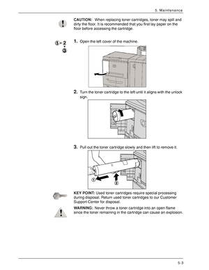 Page 75Xerox 4590 EPS/4110 EPS User Guide
5-3
5. Maintenance
CAUTION:When replacing toner cartridges, toner may spill and 
dirty the floor. It is recommended that you first lay paper on the 
floor before accessing the cartridge. 
1.Open the left cover of the machine. 
2.Turn the toner cartridge to the left until it aligns with the unlock 
sign. 
3.Pull out the toner cartridge slowly and then lift to remove it. 
KEY POINT:Used toner cartridges require special processing 
during disposal. Return used toner...