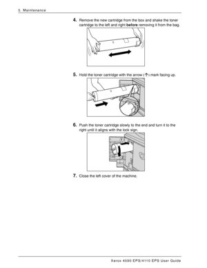 Page 76Xerox 4590 EPS/4110 EPS User Guide
5-4
5. Maintenance
4.Remove the new cartridge from the box and shake the toner 
cartridge to the left and right before removing it from the bag. 
5.Hold the toner cartridge with the arrow (Ç) mark facing up. 
6.Push the toner cartridge slowly to the end and turn it to the 
right until it aligns with the lock sign. 
7.Close the left cover of the machine. 
Downloaded From ManualsPrinter.com Manuals 