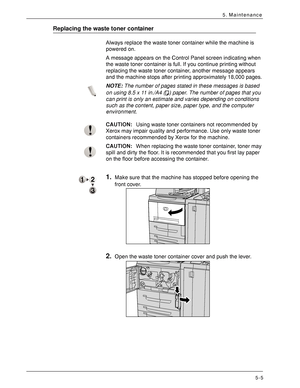 Page 77Xerox 4590 EPS/4110 EPS User Guide
5-5
5. Maintenance
Replacing the waste toner container
Always replace the waste toner container while the machine is 
powered on. 
A message appears on the Control Panel screen indicating when 
the waste toner container is full. If you continue printing without 
replacing the waste toner container, another message appears 
and the machine stops after printing approximately 18,000 pages.
NOTE:The number of pages stated in these messages is based 
on using 8.5 x 11 in./A4...