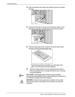 Page 78Xerox 4590 EPS/4110 EPS User Guide
5-6
5. Maintenance
3.Grip the handle of the waste toner bottle and pull it out about 
half way. 
4.Hold the center part on the top of the bottle (as shown in the 
illustration), and then use both hands to remove the bottle. 
5.Hold the used waste toner container firmly with both hands 
and put it into the provided plastic bag. 
Close the bag with the provided ring. If the bag is left 
open, toner may leak out during disposal.
6.Place the used container into the special...