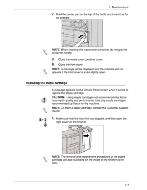 Page 79Xerox 4590 EPS/4110 EPS User Guide
5-7
5. Maintenance
7.Hold the center part on the top of the bottle and insert it as far 
as possible. 
NOTE:When inserting the waste toner container, do not grip the 
container handle.
8.Close the waste toner container cover.
9.Close the front cover.
NOTE:A message will be displayed and the machine will not 
operate if the front cover is even slightly open. 
Replacing the staple cartridge
A message appears on the Control Panel screen when it is time to 
replace the...