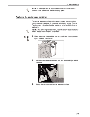 Page 83Xerox 4590 EPS/4110 EPS User Guide
5-11
5. Maintenance
NOTE:A message will be displayed and the machine will not 
operate if the right cover is even slightly open.
Replacing the staple waste container
The staple waste container collects the unused staple cuttings 
from the staple cartridge. A message will display on the Control 
Panel screen indicating that the container is full and it is time to 
replace it.
NOTE:The following replacement procedures are also illustrated 
on the inside of the finisher...