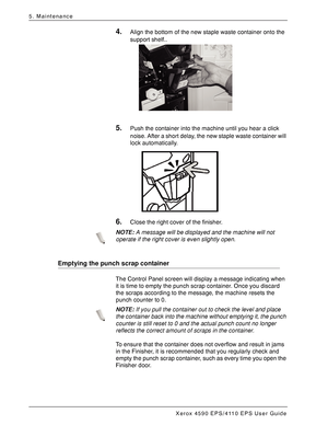 Page 84Xerox 4590 EPS/4110 EPS User Guide
5-12
5. Maintenance
4.Align the bottom of the new staple waste container onto the 
support shelf..
5.Push the container into the machine until you hear a click 
noise. After a short delay, the new staple waste container will 
lock automatically.
6.Close the right cover of the finisher.
NOTE:A message will be displayed and the machine will not 
operate if the right cover is even slightly open.
Emptying the punch scrap container
The Control Panel screen will display a...