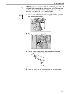 Page 85Xerox 4590 EPS/4110 EPS User Guide
5-13
5. Maintenance
NOTE:Remove the container while the machine is powered on. If 
you switch the power off when emptying the scrap container, the 
machine will not be able to detect that the scraps have been 
disposed. Ensure that all scraps are discarded.
1.Make sure that the machine has stopped, and then open the 
right cover on the finisher. 
2.Pull out the punch scrap container.
3.Discard all the punch scraps in an appropriate container.
4.Insert the empty punch...