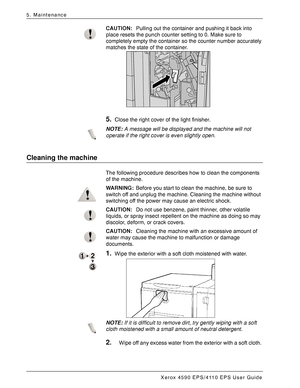 Page 86Xerox 4590 EPS/4110 EPS User Guide
5-14
5. Maintenance
CAUTION:Pulling out the container and pushing it back into 
place resets the punch counter setting to 0. Make sure to 
completely empty the container so the counter number accurately 
matches the state of the container.
5.Close the right cover of the light finisher.
NOTE:A message will be displayed and the machine will not 
operate if the right cover is even slightly open.
Cleaning the machine 
The following procedure describes how to clean the...