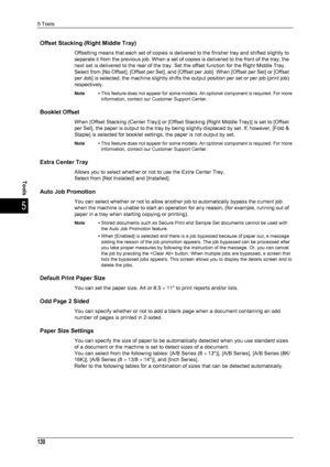 Page 1325 Tools
130
Tools
5
Offset Stacking (Right Middle Tray)
Offsetting means that each set of copies is delivered to the finisher tray and shifted slightly to 
separate it from the previous job. When a set of copies is delivered to the front of the tray, the 
next set is delivered to the rear of the tray. Set the offset function for the Right Middle Tray.
Select from [No Offset], [Offset per Set], and [Offset per Job]. When [Offset per Set] or [Offset 
per Job] is selected, the machine slightly shifts the...