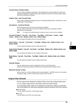 Page 145Copy Service Settings
143
Tools
5
Pseudo-Photo Gradation Mode
You can select a gradation expression mode. Selecting this mode enables the machine to 
change the processing method for gray part (halftone) to achieve near-photo quality. Select 
either [Error Diffusion] or [Dither].
Original Type - See-Through Paper
When [Text] is selected for [Original Type] in the [Image Quality] screen, set whether or not to 
display [See-Through Paper].
Annotations - Comment Density
Set the translucency of the comment...