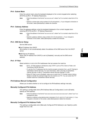 Page 153Connectivity & Network Setup
151
Tools
5
IPv4 - Subnet Mask
Enter the subnet mask using the keyboard displayed or the numeric keypad when selecting 
[STATIC] at [IPv4 - IP Address Resolution].
Note •Enter the address in the format xxx.xxx.xxx.xxx, where xxx is a numeric value from of 0 to 
255.
• Specify a subnet mask using numbers (0 to 9) and periods (.). If you mistyped a character on 
the screen, select [Backspace] to delete the character.
IPv4 - Gateway Address
Enter the gateway address using the...