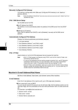 Page 1545 Tools
152
Tools
5
Manually Configured IPv6 Gateway
This setting is configurable when [Manually Configured IPv6 Address] is set. Specify a 
gateway address.
Note •Enter the address in the format xxxx:xxxx:xxxx:xxxx:xxxx:xxxx:xxxx:xxxx, where xxxx is a 
hexadecimal value.
IPv6 - DNS Server Setup
Set the DNS server for IPv6.
„Get IP Address from DHCP Set whether or not to automatically obtain the address of the DNS server from the DHCP 
server.
„DNS Server IP Address When [Get IP Address from DHCP] is set...