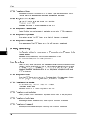 Page 1565 Tools
154
Tools
5
HTTPS Proxy Server Name
Enter the HTTPS proxy server name or the IP address. Up to 255 characters are allowed. 
You can specify the addresses by IPv4 address, IPv6 address, and FQDN.
HTTPS Proxy Server Port Number
Set the HTTPS proxy server port number from 1 to 65535.
The default value is 8080.
Important • Do not use the numbers assigned to the other ports.
HTTPS Proxy Server Authentication
Select [Enabled] when authentication is requir ed to connect to the HTTPS proxy server.
HTTPS...