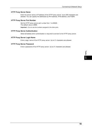 Page 157Connectivity & Network Setup
155
Tools
5
HTTP Proxy Server Name
Enter the server name or IP address of the HTTP proxy server. Up to 255 characters are
allowed. You can specify the addresses by IPv4 address, IPv6 address, and FQDN.
HTTP Proxy Server Port Number
Set the HTTP proxy server port number from 1 to 65535.
The default value is 8080.
Important •Do not use the numbers assigned to the other ports.
HTTP Proxy Server Authentication
Select [Enabled] when authentication is requir ed to connect to the...