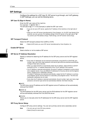 Page 1585 Tools
156
Tools
5
SIP Settings
Configure the settings for a SIP User ID, SIP server to go through, and VoIP gateway. 
In [SIP Settings], you can set the following items.
SIP User ID (Sign-in Name)
Enter the SIP user name of the machine.
For example: 111@192.168.1.1
The left side of @ (111 in this example) is called the SIP user name.
Note • If you do not use a SIP server, specify the IP address of the machine on the right side of 
@.
• When you use a SIP server manufactured by Cisco Systems. Inc, for...