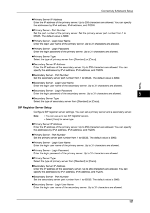 Page 159Connectivity & Network Setup
157
Tools
5
„Primary Server IP AddressEnter the IP address of the primary server. Up  to 255 characters are allowed. You can specify 
the addresses by IPv4 address, IPv6 address, and FQDN.
„Primary Server - Port Number Set the port number of the primary server. Set the primary server port number from 1 to 
65535. The default value is 5060.
„Primary Server - Login User Name Enter the login user name of the primary server. Up to 31 characters are allowed.
„Primary Server -...