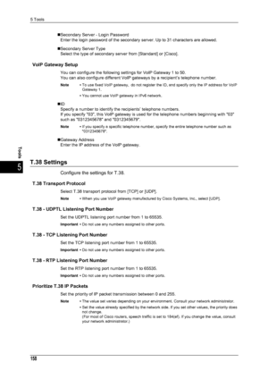 Page 1605 Tools
158
Tools
5
„Secondary Server - Login PasswordEnter the login password of the secondary server. Up to 31 characters are allowed.
„Secondary Server Type Select the type of secondary server from [Standard] or [Cisco].
VoIP Gateway Setup
You can configure the following settings for VoIP Gateway 1 to 50.
You can also configure different VoIP gateways by a recipient’s telephone number.
Note • To use fixed VoIP gateway,  do not register the ID, and specify only the IP address for VoIP 
Gateway 1.
• You...