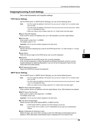 Page 161Connectivity & Network Setup
159
Tools
5
Outgoing/Incoming E-mail Settings
Set e-mail transmission and reception settings.
POP3 Server Settings
Set the POP3 server. In [POP3 Server Settings], you can set the following items:
Note • For IPv4, enter the address in the format xxx.xxx.xxx.xxx, where xxx is a numeric value 
from 0 to 255.
• For IPv6, enter the address in the format xxxx:xxxx:xxxx:xxxx:xxxx:xxxx:xxxx:xxxx, where 
xxxx is a hexadecimal value.
• When you make an entry mistake, press the  (Clear)...