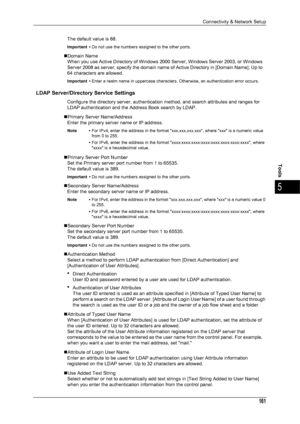 Page 163Connectivity & Network Setup
161
Tools
5
The default value is 88.
Important •Do not use the numbers assigned to the other ports.
„Domain Name
When you use Active Directory of Windows  2000 Server, Windows Server 2003, or Windows 
Server 2008 as server, specify the domain name of Active Directory in [Domain Name]. Up to 
64 characters are allowed.
Important • Enter a realm name in uppercase characters. Otherwise, an authentication error occurs.
LDAP Server/Directory Service Settings
Configure the...