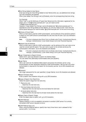 Page 1645 Tools
162
Tools
5
„Text String Added to User NameEnter text strings for [Text String Added to User Name] when you use additional text strings. 
Up to 64 characters are allowed.
When [Use Added Text String] is set to [Enabl ed], enter the corresponding fixed text string. 
For Example: 
When mail is set for [Attribute of Typed User  Name] and the information registered for the 
target user is mail@myhost.example.com, you will need to enter 
mail@myhost.example.com.
However, if [Use Added Text String] is...