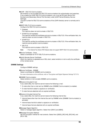 Page 167Connectivity & Network Setup
165
Tools
5
„LDAP - SSL/TLS CommunicationSet whether or not to enable the SSL/TLS communications for authentication and searches.
If you enable the LDAP SSL/TLS communications , you must set [Primary Server Port 
Number] and [Secondary Server Port Number] under [LDAP Server/Directory Service 
Settings].
The port number for SSL/TLS communications of t he LDAP directory server is normally set to 
636.
„SMTP-SSL/TLS Communication Configure the SSL/TLS communications.
zDisabled...