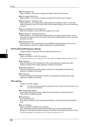 Page 1685 Tools
166
Tools
5
„Split Encrypted E-mailSelect whether or not to split an outgoing encrypted e-mail for each recipient.
„Split Encrypted Internet Fax Select whether or not to split an outgoing encrypted Internet fax for each recipient.
„Digital Signature - Outgoing E-mail Select whether or not to always add a digital signature to outgoing e-mails. You can also 
select the setting in which the machine asks to add a digital signature to the e-mail whenever 
you send.
„Signing Certificate for E-mail...