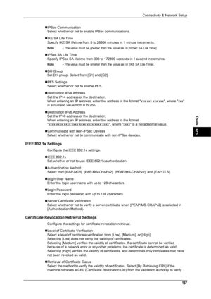 Page 169Connectivity & Network Setup
167
Tools
5
„IPSec CommunicationSelect whether or not to enable IPSec communications.
„IKE SA Life Time Specify IKE SA lifetime from 5 to 28800 minutes in 1 minute increments. 
Note • The value must be greater than the value set in [IPSec SA Life Time].
„IPSec SA Life Time
Specify IPSec SA lifetime from 300 to 172800 seconds in 1 second increments. 
Note • The value must be smaller than the value set in [IKE SA Life Time].
„DH Group
Set DH group. Select from [G1] and [G2]....