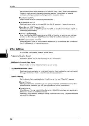 Page 1705 Tools
168
Tools
5
the revocation status of the certificate. If the machine uses OCSP (Online Certificate Status 
Protocol), which can verify the validity revocation status of the certificate, to have the 
certificate authority or validation authority check the revocation status.
„Auto Retrieval of CRL Select whether or not to automatically retrieve a CRL.
„CRL Retrieval Time-Out Specify a time-out value to retrieve a CRL from 5 to 60 seconds in 1 second increments.
„Send Query to OCSP Responder With...