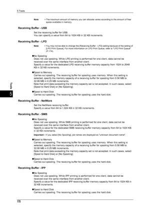 Page 1725 Tools
170
Tools
5
Note •The maximum amount of memory you can allocate varies according to the amount of free 
space available in memory.
Receiving Buffer - USB
Set the receiving buffer for USB.
You can specify a value from 64 to 1024 KB in 32 KB increments.
Receiving Buffer - LPD
Note •You may not be able to change the [Receiving Buffer - LPD] setting because of the setting of 
[LPD Print Queue]. For more information on LPD Print Queue, refer to LPD Print Queue 
(P.174).
„No Spooling
Does not use...