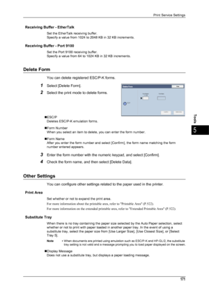 Page 173Print Service Settings
171
Tools
5
Receiving Buffer - EtherTalk
Set the EtherTalk receiving buffer.
Specify a value from 1024 to 2048 KB in 32 KB increments.
Receiving Buffer - Port 9100
Set the Port 9100 receiving buffer.
Specify a value from 64 to 1024 KB in 32 KB increments.
Delete Form
You can delete registered ESC/P-K forms.
1Select [Delete Form].
2Select the print mode to delete forms.
„ESC/PDeletes ESC/P-K emulation forms.
„Form Number When you select an item to delete, you can enter the form...