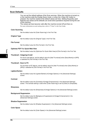 Page 1785 Tools
176
Tools
5
Scan Defaults
You can set the default settings of the Scan services. When the machine is turned on, 
or the machine exits the Energy Saver mode, or when the  button is 
pressed, the machine resets to the default values set here. Setting frequently used 
features and values as the defaults can avoid extra operations required during the use 
of the machine.
The values set here become valid after the machine turned off and then on.
For more information on each setting item, refer to 5...