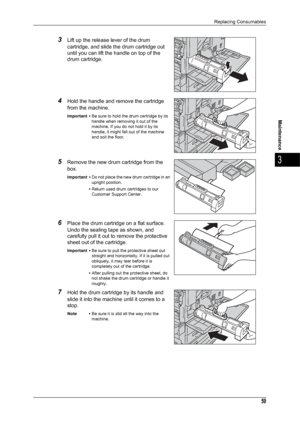 Page 61Replacing Consumables
59
Maintenance
3
3Lift up the release lever of the drum 
cartridge, and slide the drum cartridge out 
until you can lift the handle on top of the 
drum cartridge.
4Hold the handle and remove the cartridge 
from the machine.
Important •Be sure to hold the drum cartridge by its 
handle when removing it out of the 
machine. If you do not hold it by its 
handle, it might fall out of the machine 
and soil the floor.
5Remove the new drum cartridge from the 
box.
Important •Do not place...