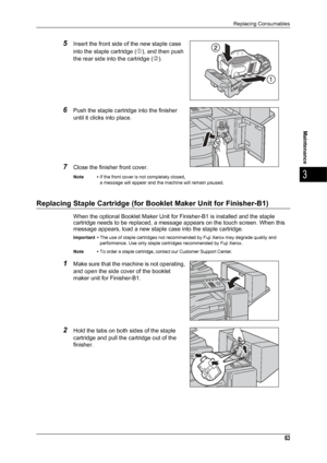 Page 65Replacing Consumables
63
Maintenance
3
5Insert the front side of the new staple case 
into the staple cartridge (
c), and then push 
the rear side into the cartridge (
d).
6Push the staple cartridge into the finisher 
until it clicks into place.
7Close the finisher front cover.
Note • If the front cover is not completely closed, 
a message will appear and the machine will remain paused.
Replacing Staple Cartridge (for Booklet Maker Unit for Finisher-B1)
When the optional Booklet Maker Unit for...