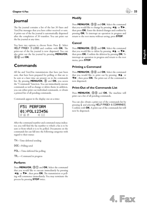 Page 3332Chapter 4. Fax
4. Fax
 33Chapter 4. Fax
English
Journal
e  fax  journal  contains  a  list  of  the  last  30  faxes  and 
Text2Fax messages that you have either received or sent. 
A print-out of the fax journal is automatically dispensed 
after  the  completion  of  30  transfers.  You  can  print  out 
the fax journal at any time.
You  have  two  options  to  choose  from:  Press ¨.  Select 
help page: 3 logs  and  confirm  with OK.  e 
print-out  of  the  fax  journal  is  now  dispensed.  You...