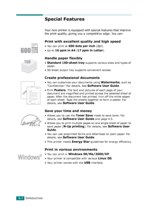 Page 13INTRODUCTION1.2
Special Features
Your new printer is equipped with special features that improve 
the print quality, giving you a competitive edge. You can:
Print with excellent quality and high speed
•You can print at 600 dots per inch (dpi).
•Up to 
16 ppm in A4 (17 ppm in Letter).
Handle paper flexibly
•Standard 150-sheet tray supports various sizes and types of 
paper.
• 50-sheet output tray supports convenient access.
Create professional documents
• You can customize your documents using Watermarks,...