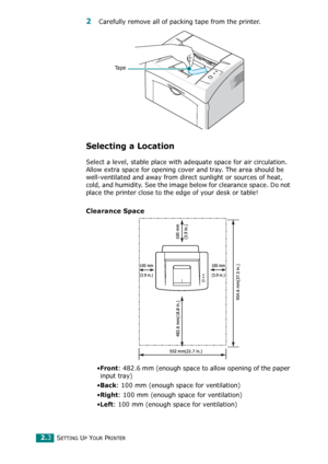 Page 21SETTING UP YOUR PRINTER2.3
2 Carefully remove all of packing tape from the printer.
Selecting a Location
Select a level, stable place with adequate space for air circulation. 
Allow extra space for opening cover and tray. The area should be 
well-ventilated and away from direct sunlight or sources of heat, 
cold, and humidity. See the image below for clearance space. Do not 
place the printer close to the edge of your desk or table!
Clearance Space
•Front: 482.6 mm (enough space to allow opening of the...