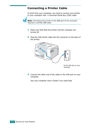 Page 27SETTING UP YOUR PRINTER2.9
Connecting a Printer Cable
To print from your computer, you need to connect your printer 
to your computer with  a Universal Serial Bus (USB) cable. 
Note: Connecting the printer to the USB port of the computer 
requires a certified USB cable. 
1Make sure that both the printer and the computer are 
turned off.
2Plug the USB printer cable into the connector on the back of 
the printer.
3Connect the other end of the cable to the USB port on your 
computer. 
See your computer...
