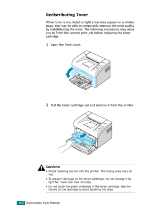 Page 45MAINTAINING YOUR PRINTER4.3
Redistributing Toner
When toner is low, faded or light areas may appear on a printed 
page. You may be able to temporarily improve the print quality 
by redistributing the toner. The following procedures may allow 
you to finish the current print job before replacing the toner 
cartridge.
1Open the front cover. 
2Pull the toner cartridge out and remove it from the printer.
Cautions: 
• Avoid reaching too far into the printer. The fusing area may be 
hot.
• To prevent damage to...