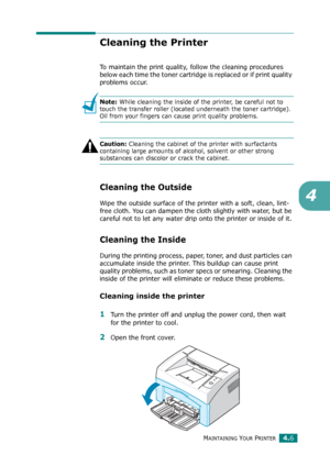 Page 48MAINTAINING YOUR PRINTER4.6
4
Cleaning the Printer
To maintain the print quality, follow the cleaning procedures 
below each time the toner cartridge is replaced or if print quality 
problems occur.
Note: While cleaning the inside of the printer, be careful not to 
touch the transfer roller (located underneath the toner cartridge). 
Oil from your fingers can cause print quality problems.
Caution: Cleaning the cabinet of the printer with surfactants 
containing large amounts of alcohol, solvent or other...