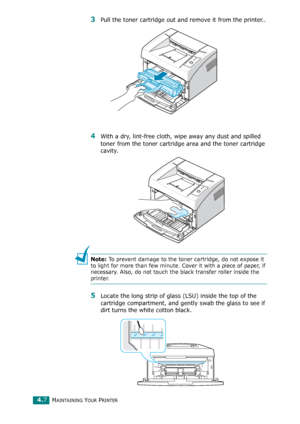 Page 49MAINTAINING YOUR PRINTER4.7
3Pull the toner cartridge out and remove it from the printer..
4With a dry, lint-free cloth, wipe away any dust and spilled 
toner from the toner cartridge area and the toner cartridge 
cavity.
Note: To prevent damage to the toner cartridge, do not expose it 
to light for more than few minute. Cover it with a piece of paper, if 
necessary. Also, do not touch the black transfer roller inside the 
printer. 
5Locate the long strip of glass (LSU) inside the top of the 
cartridge...